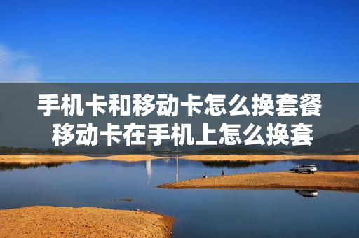 手机卡和移动卡怎么换套餐 移动卡在手机上怎么换套餐