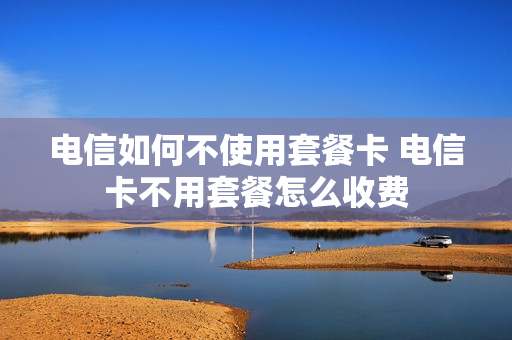 电信如何不使用套餐卡 电信卡不用套餐怎么收费