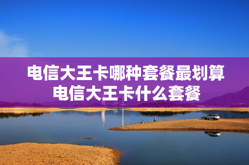 电信大王卡哪种套餐最划算 电信大王卡什么套餐