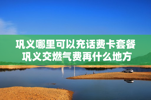 巩义哪里可以充话费卡套餐 巩义交燃气费再什么地方