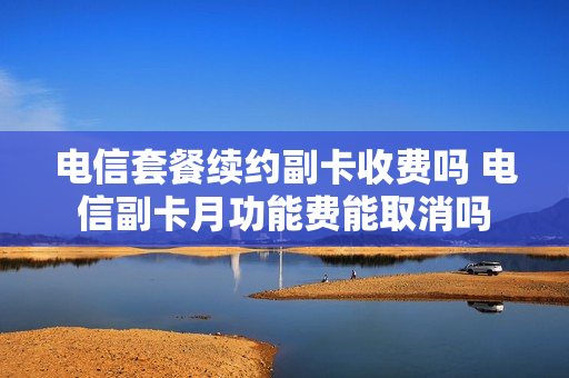 电信套餐续约副卡收费吗 电信副卡月功能费能取消吗