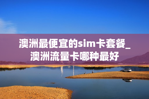 澳洲最便宜的sim卡套餐_澳洲流量卡哪种最好