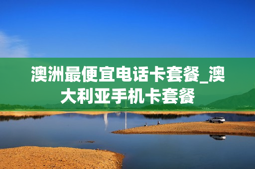 澳洲最便宜电话卡套餐_澳大利亚手机卡套餐