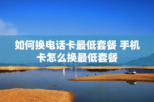 如何换电话卡最低套餐 手机卡怎么换最低套餐