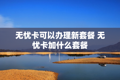 无忧卡可以办理新套餐 无忧卡加什么套餐
