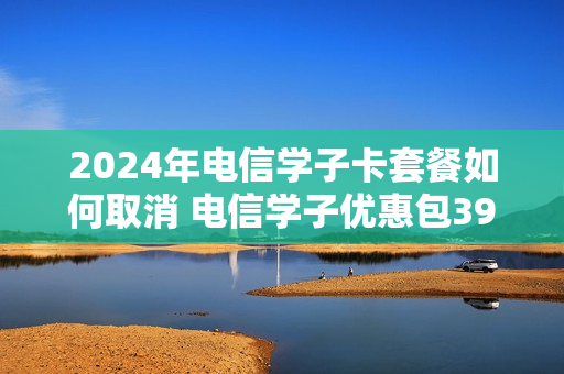 2024年电信学子卡套餐如何取消 电信学子优惠包39元优惠12个月什么意思