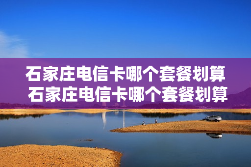 石家庄电信卡哪个套餐划算 石家庄电信卡哪个套餐划算一点