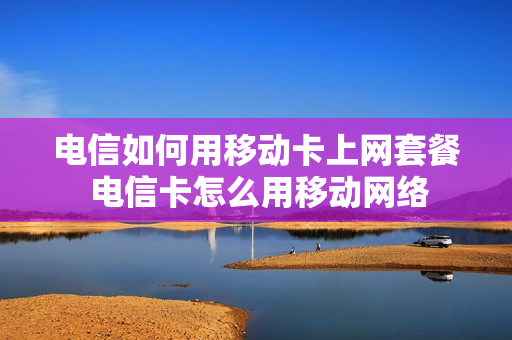 电信如何用移动卡上网套餐 电信卡怎么用移动网络