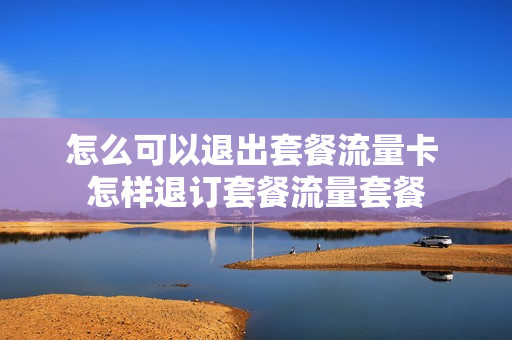 怎么可以退出套餐流量卡 怎样退订套餐流量套餐