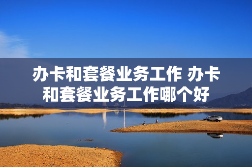 办卡和套餐业务工作 办卡和套餐业务工作哪个好
