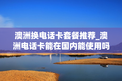 澳洲换电话卡套餐推荐_澳洲电话卡能在国内能使用吗