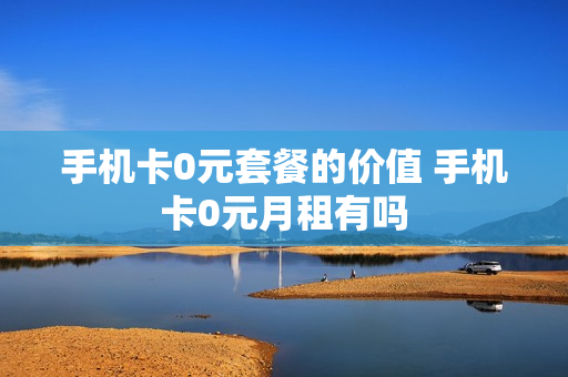 手机卡0元套餐的价值 手机卡0元月租有吗