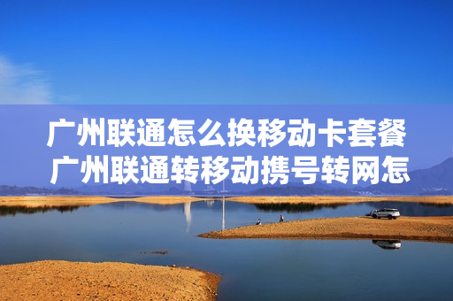 广州联通怎么换移动卡套餐 广州联通转移动携号转网怎么办理
