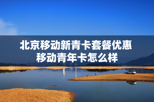 北京移动新青卡套餐优惠 移动青年卡怎么样