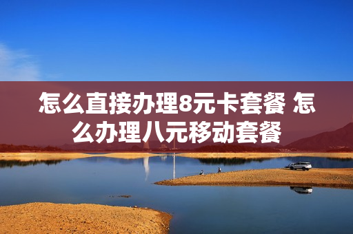 怎么直接办理8元卡套餐 怎么办理八元移动套餐