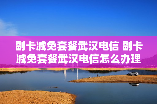 副卡减免套餐武汉电信 副卡减免套餐武汉电信怎么办理