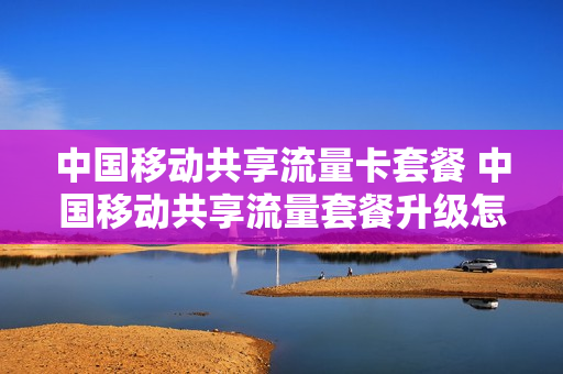 中国移动共享流量卡套餐 中国移动共享流量套餐升级怎么办理
