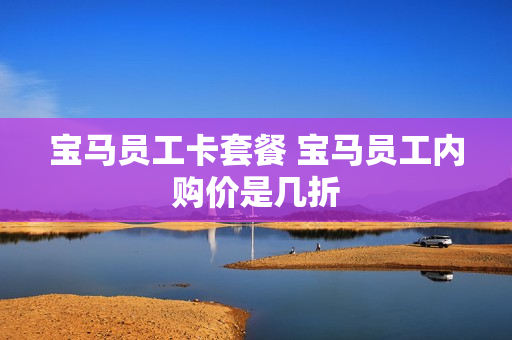 宝马员工卡套餐 宝马员工内购价是几折