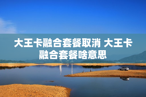 大王卡融合套餐取消 大王卡融合套餐啥意思