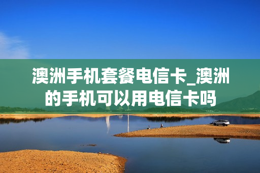澳洲手机套餐电信卡_澳洲的手机可以用电信卡吗