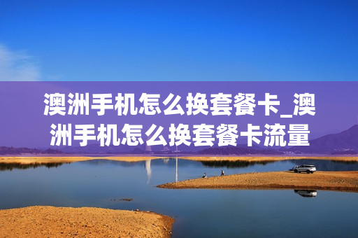 澳洲手机怎么换套餐卡_澳洲手机怎么换套餐卡流量