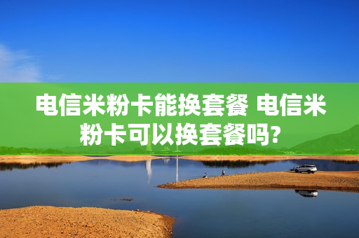 电信米粉卡能换套餐 电信米粉卡可以换套餐吗?