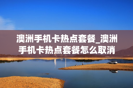 澳洲手机卡热点套餐_澳洲手机卡热点套餐怎么取消
