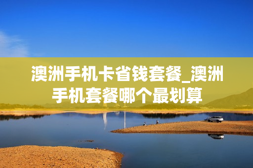 澳洲手机卡省钱套餐_澳洲手机套餐哪个最划算