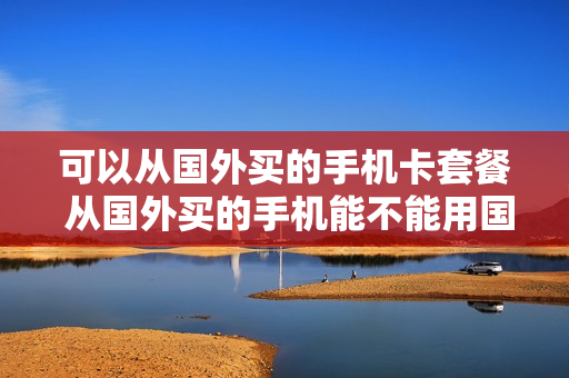可以从国外买的手机卡套餐 从国外买的手机能不能用国内的卡