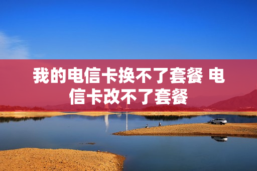 我的电信卡换不了套餐 电信卡改不了套餐