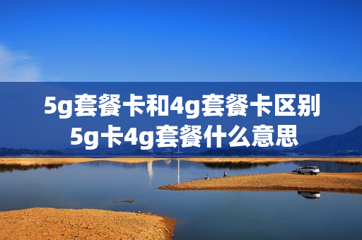 5g套餐卡和4g套餐卡区别 5g卡4g套餐什么意思