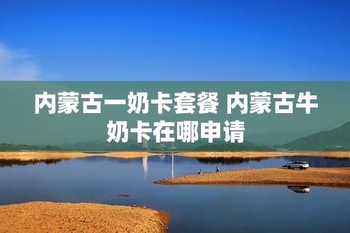 内蒙古一奶卡套餐 内蒙古牛奶卡在哪申请