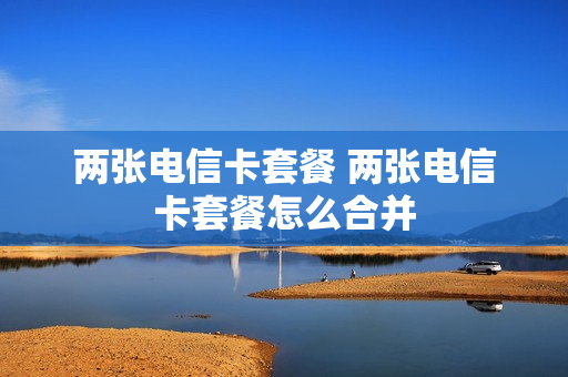两张电信卡套餐 两张电信卡套餐怎么合并