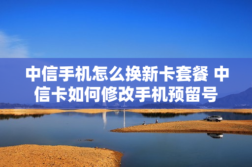 中信手机怎么换新卡套餐 中信卡如何修改手机预留号