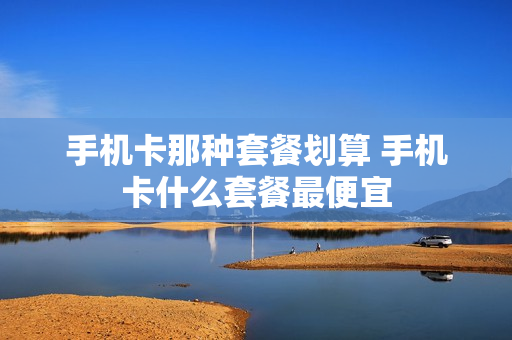 手机卡那种套餐划算 手机卡什么套餐最便宜