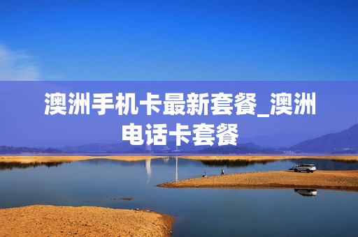 澳洲手机卡最新套餐_澳洲电话卡套餐