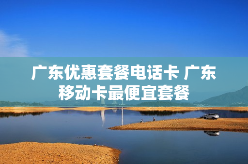 广东优惠套餐电话卡 广东移动卡最便宜套餐