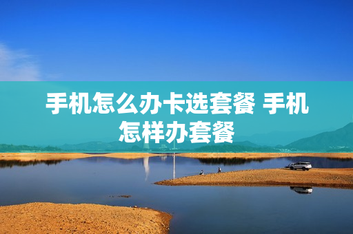 手机怎么办卡选套餐 手机怎样办套餐