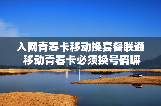入网青春卡移动换套餐联通 移动青春卡必须换号码嘛