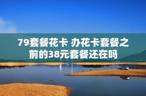 79套餐花卡 办花卡套餐之前的38元套餐还在吗