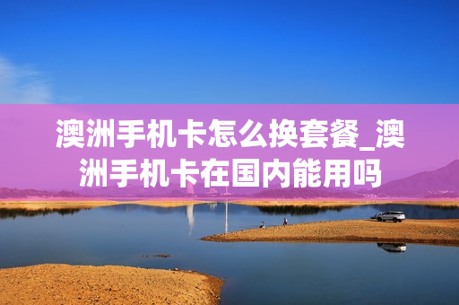 澳洲手机卡怎么换套餐_澳洲手机卡在国内能用吗