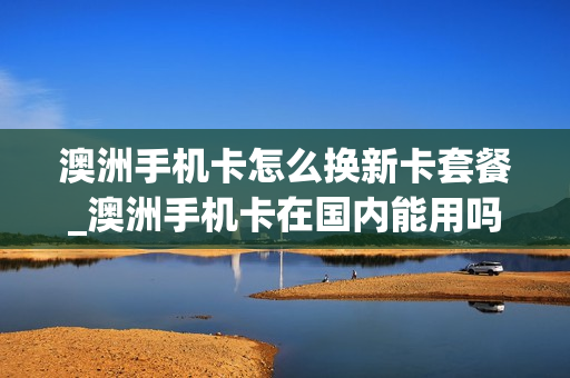 澳洲手机卡怎么换新卡套餐_澳洲手机卡在国内能用吗
