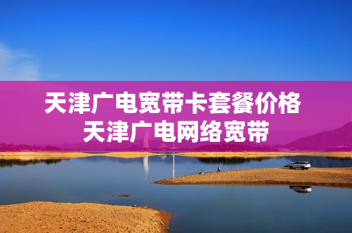 天津广电宽带卡套餐价格 天津广电网络宽带