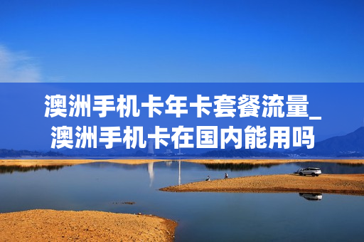 澳洲手机卡年卡套餐流量_澳洲手机卡在国内能用吗