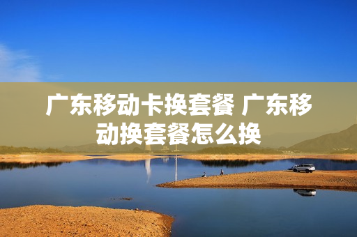 广东移动卡换套餐 广东移动换套餐怎么换