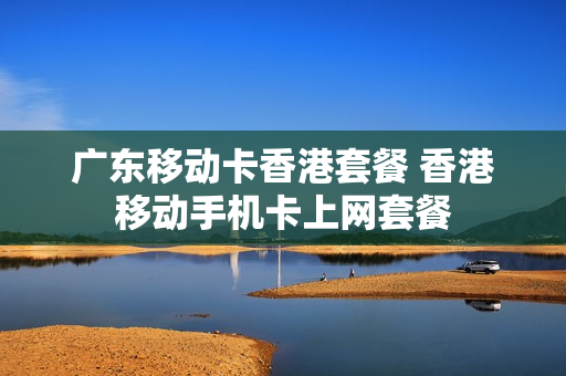 广东移动卡香港套餐 香港移动手机卡上网套餐
