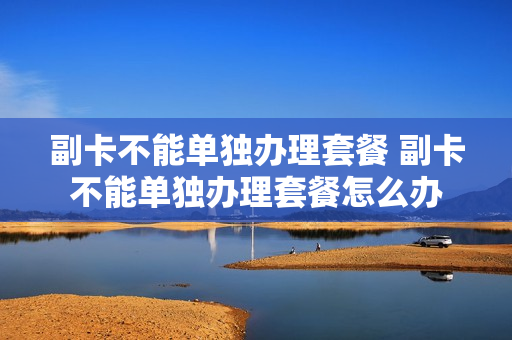 副卡不能单独办理套餐 副卡不能单独办理套餐怎么办