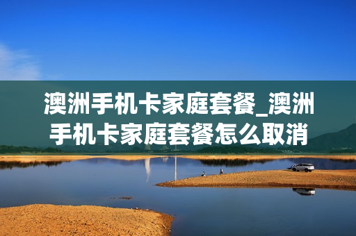 澳洲手机卡家庭套餐_澳洲手机卡家庭套餐怎么取消