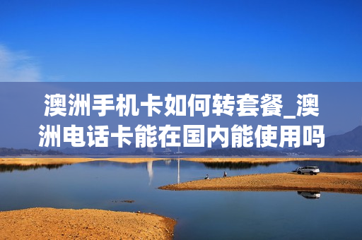 澳洲手机卡如何转套餐_澳洲电话卡能在国内能使用吗