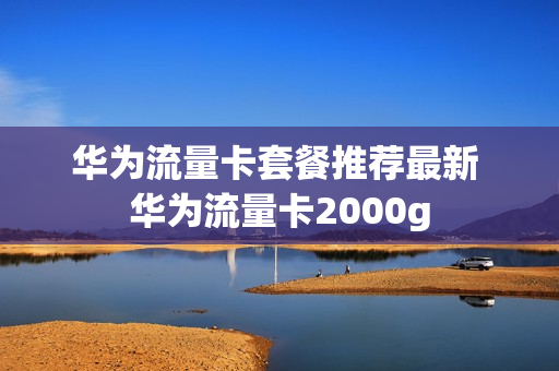 华为流量卡套餐推荐最新 华为流量卡2000g